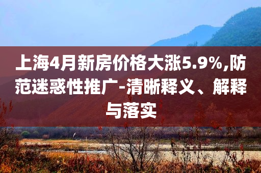 上海4月新房價(jià)格大漲5.9%,防范迷惑性推廣-清晰釋義、解釋與落實(shí)