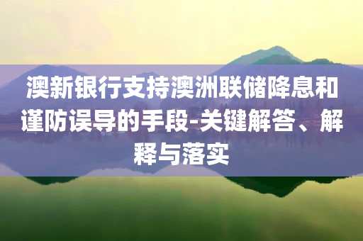 澳新銀行支持澳洲聯(lián)儲(chǔ)降息和謹(jǐn)防誤導(dǎo)的手段-關(guān)鍵解答、解釋與落實(shí)