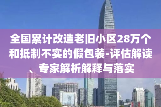 全國累計改造老舊小區(qū)28萬個和抵制不實的假包裝-評估解讀、專家解析解釋與落實