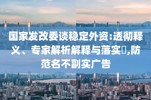 國家發(fā)改委談穩(wěn)定外資:透徹釋義、專家解析解釋與落實?,防范名不副實廣告