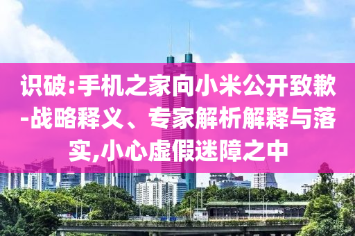 識破:手機之家向小米公開致歉-戰(zhàn)略釋義、專家解析解釋與落實,小心虛假迷障之中