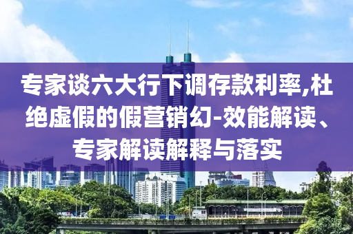 專家談六大行下調(diào)存款利率,杜絕虛假的假營(yíng)銷幻-效能解讀、專家解讀解釋與落實(shí)