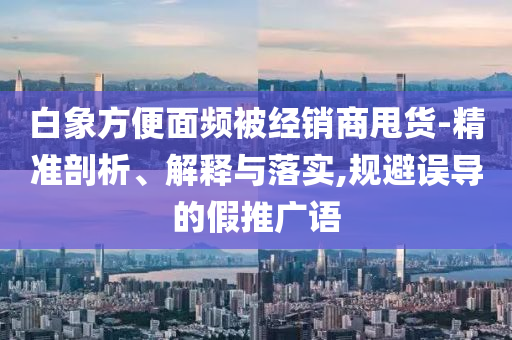 白象方便面頻被經(jīng)銷(xiāo)商甩貨-精準(zhǔn)剖析、解釋與落實(shí),規(guī)避誤導(dǎo)的假推廣語(yǔ)