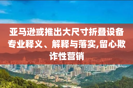 亞馬遜或推出大尺寸折疊設(shè)備專業(yè)釋義、解釋與落實,留心欺詐性營銷