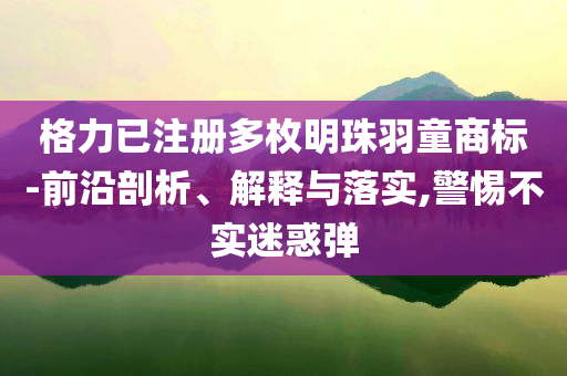 格力已注冊多枚明珠羽童商標(biāo)-前沿剖析、解釋與落實,警惕不實迷惑彈