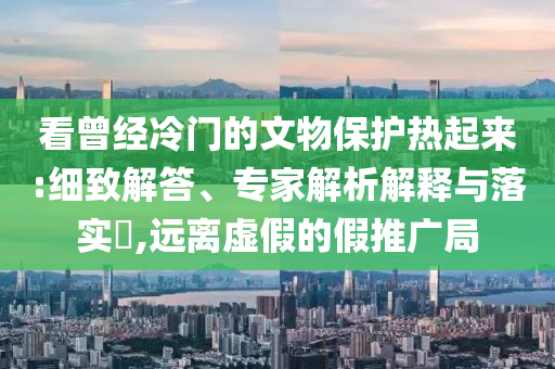 看曾經(jīng)冷門的文物保護(hù)熱起來:細(xì)致解答、專家解析解釋與落實(shí)?,遠(yuǎn)離虛假的假推廣局