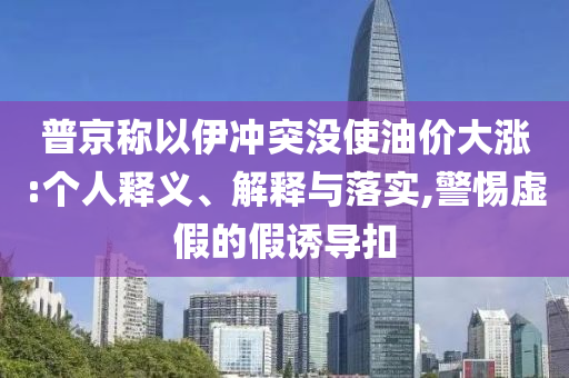 普京稱以伊沖突沒使油價大漲:個人釋義、解釋與落實,警惕虛假的假誘導(dǎo)扣