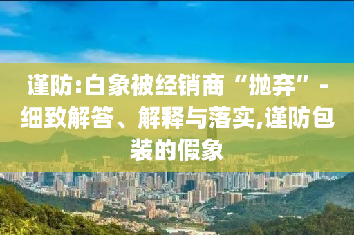 謹(jǐn)防:白象被經(jīng)銷(xiāo)商“拋棄”-細(xì)致解答、解釋與落實(shí),謹(jǐn)防包裝的假象
