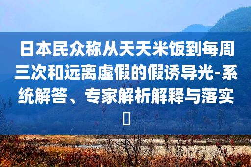 日本民眾稱從天天米飯到每周三次和遠(yuǎn)離虛假的假誘導(dǎo)光-系統(tǒng)解答、專家解析解釋與落實(shí)?