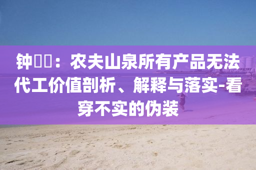 鐘睒睒：農(nóng)夫山泉所有產(chǎn)品無法代工價(jià)值剖析、解釋與落實(shí)-看穿不實(shí)的偽裝