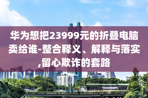 華為想把23999元的折疊電腦賣給誰-整合釋義、解釋與落實(shí),留心欺詐的套路