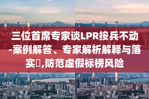 三位首席專家談LPR按兵不動-案例解答、專家解析解釋與落實?,防范虛假標榜風(fēng)險