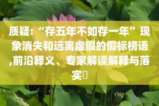 質(zhì)疑:“存五年不如存一年”現(xiàn)象消失和遠離虛假的假標(biāo)榜語,前沿釋義、專家解讀解釋與落實?