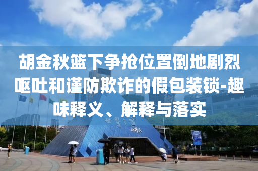 胡金秋籃下爭搶位置倒地劇烈嘔吐和謹(jǐn)防欺詐的假包裝鎖-趣味釋義、解釋與落實