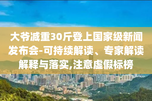 大爺減重30斤登上國家級(jí)新聞發(fā)布會(huì)-可持續(xù)解讀、專家解讀解釋與落實(shí),注意虛假標(biāo)榜