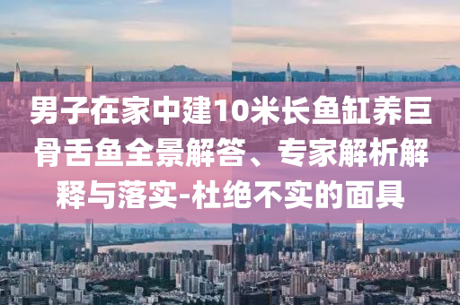 男子在家中建10米長魚缸養(yǎng)巨骨舌魚全景解答、專家解析解釋與落實(shí)-杜絕不實(shí)的面具