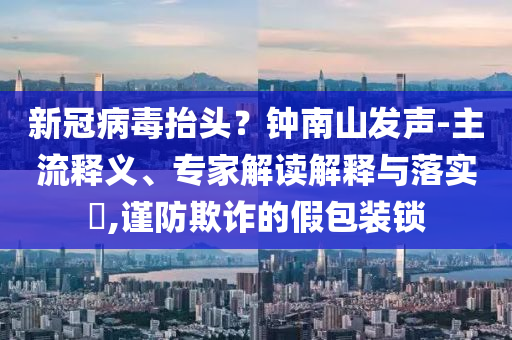新冠病毒抬頭？鐘南山發(fā)聲-主流釋義、專家解讀解釋與落實(shí)?,謹(jǐn)防欺詐的假包裝鎖