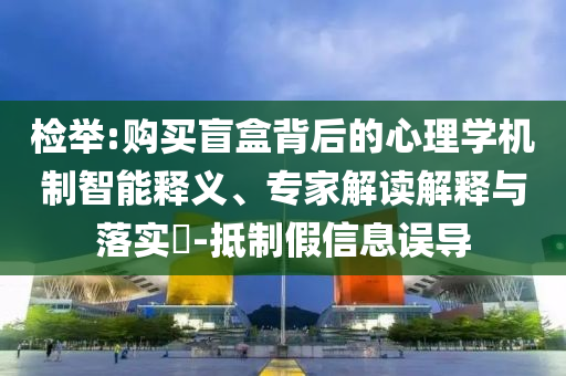 檢舉:購買盲盒背后的心理學(xué)機(jī)制智能釋義、專家解讀解釋與落實?-抵制假信息誤導(dǎo)