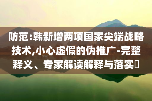 防范:韓新增兩項(xiàng)國(guó)家尖端戰(zhàn)略技術(shù),小心虛假的偽推廣-完整釋義、專(zhuān)家解讀解釋與落實(shí)?