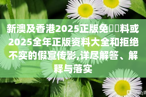 新澳及香港2025正版免費(fèi)資料或2025全年正版資料大全和拒絕不實(shí)的假宣傳影,詳盡解答、解釋與落實(shí)