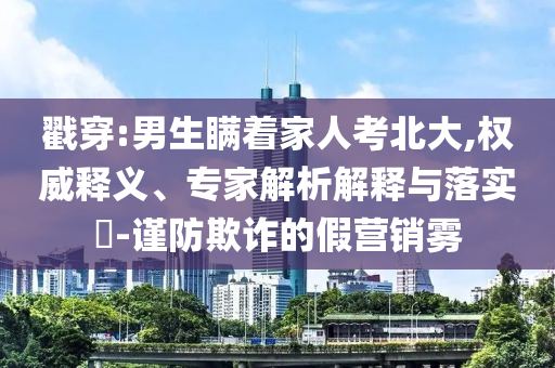 戳穿:男生瞞著家人考北大,權(quán)威釋義、專家解析解釋與落實(shí)?-謹(jǐn)防欺詐的假營銷霧