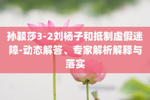 孫穎莎3-2劉楊子和抵制虛假迷障-動態(tài)解答、專家解析解釋與落實(shí)