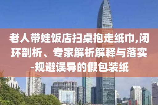 老人帶娃飯店掃桌抱走紙巾,閉環(huán)剖析、專家解析解釋與落實-規(guī)避誤導(dǎo)的假包裝紙
