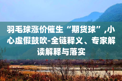 羽毛球漲價催生“期貨球”,小心虛假鼓吹-全鏈釋義、專家解讀解釋與落實
