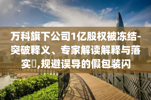 萬(wàn)科旗下公司1億股權(quán)被凍結(jié)-突破釋義、專家解讀解釋與落實(shí)?,規(guī)避誤導(dǎo)的假包裝閃