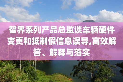 智界系列產(chǎn)品總監(jiān)談車輛硬件變更和抵制假信息誤導(dǎo),高效解答、解釋與落實