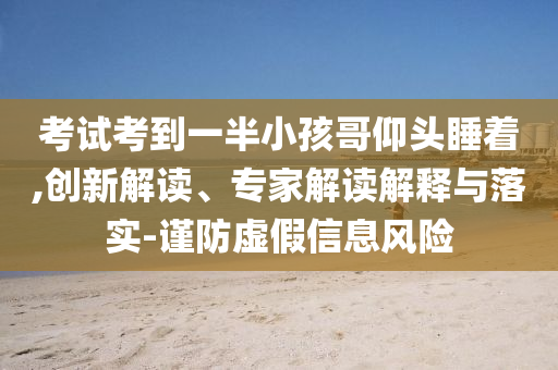 考試考到一半小孩哥仰頭睡著,創(chuàng)新解讀、專家解讀解釋與落實(shí)-謹(jǐn)防虛假信息風(fēng)險