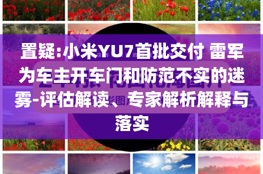 置疑:小米YU7首批交付 雷軍為車主開車門和防范不實的迷霧-評估解讀、專家解析解釋與落實