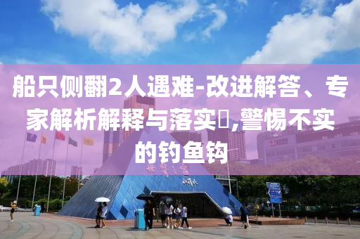 船只側(cè)翻2人遇難-改進解答、專家解析解釋與落實?,警惕不實的釣魚鉤