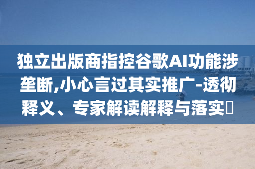 獨立出版商指控谷歌AI功能涉壟斷,小心言過其實推廣-透徹釋義、專家解讀解釋與落實?