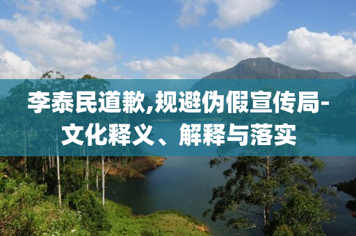 李泰民道歉,規(guī)避偽假宣傳局-文化釋義、解釋與落實