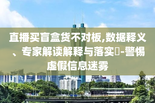 直播買盲盒貨不對板,數(shù)據(jù)釋義、專家解讀解釋與落實?-警惕虛假信息迷霧