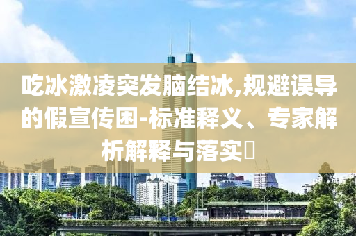 吃冰激凌突發(fā)腦結(jié)冰,規(guī)避誤導(dǎo)的假宣傳困-標(biāo)準(zhǔn)釋義、專家解析解釋與落實(shí)?
