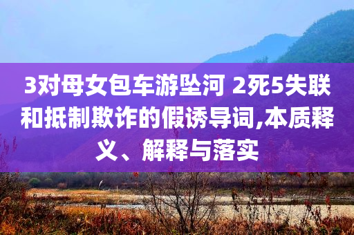 3對母女包車游墜河 2死5失聯(lián)和抵制欺詐的假誘導(dǎo)詞,本質(zhì)釋義、解釋與落實