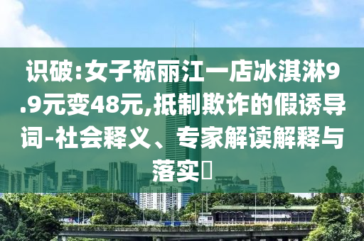 識破:女子稱麗江一店冰淇淋9.9元變48元,抵制欺詐的假誘導詞-社會釋義、專家解讀解釋與落實?