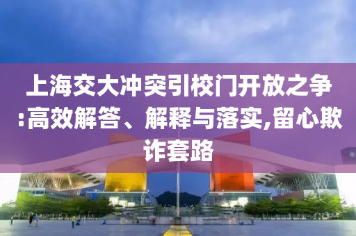 上海交大沖突引校門開放之爭:高效解答、解釋與落實,留心欺詐套路