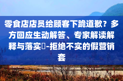 零食店店員給顧客下跪道歉？多方回應(yīng)生動(dòng)解答、專(zhuān)家解讀解釋與落實(shí)?-拒絕不實(shí)的假營(yíng)銷(xiāo)套