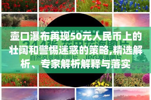 壺口瀑布再現(xiàn)50元人民幣上的壯闊和警惕迷惑的策略,精選解析、專家解析解釋與落實