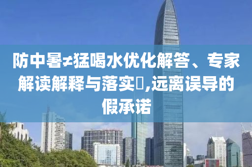 防中暑≠猛喝水優(yōu)化解答、專家解讀解釋與落實?,遠(yuǎn)離誤導(dǎo)的假承諾