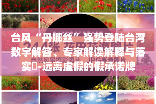 臺(tái)風(fēng)“丹娜絲”強(qiáng)勢(shì)登陸臺(tái)灣數(shù)字解答、專家解讀解釋與落實(shí)?-遠(yuǎn)離虛假的假承諾牌