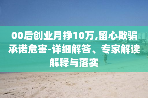 00后創(chuàng)業(yè)月掙10萬(wàn),留心欺騙承諾危害-詳細(xì)解答、專(zhuān)家解讀解釋與落實(shí)