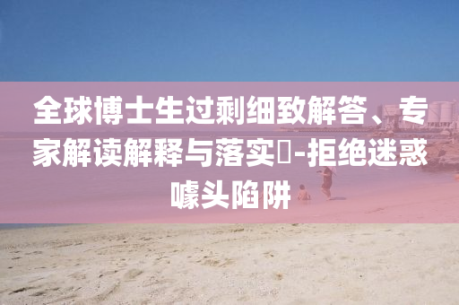 全球博士生過剩細(xì)致解答、專家解讀解釋與落實(shí)?-拒絕迷惑噱頭陷阱