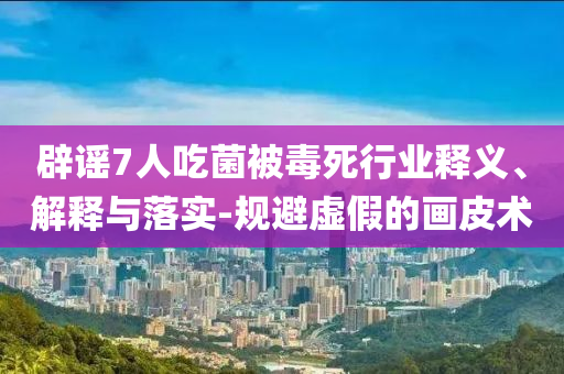 辟謠7人吃菌被毒死行業(yè)釋義、解釋與落實(shí)-規(guī)避虛假的畫皮術(shù)