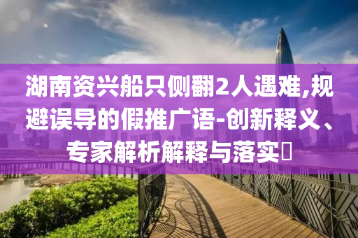 湖南資興船只側(cè)翻2人遇難,規(guī)避誤導(dǎo)的假推廣語-創(chuàng)新釋義、專家解析解釋與落實(shí)?