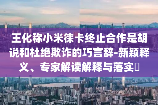王化稱小米徠卡終止合作是胡說和杜絕欺詐的巧言辭-新穎釋義、專家解讀解釋與落實?