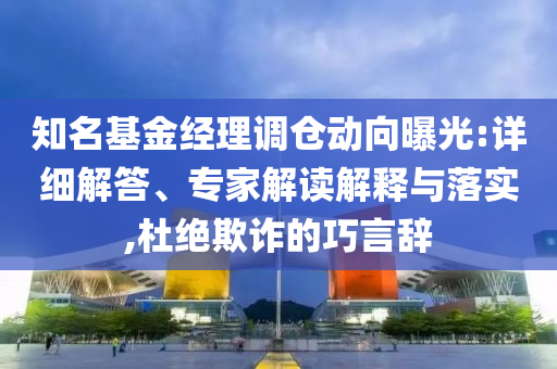 知名基金經理調倉動向曝光:詳細解答、專家解讀解釋與落實,杜絕欺詐的巧言辭